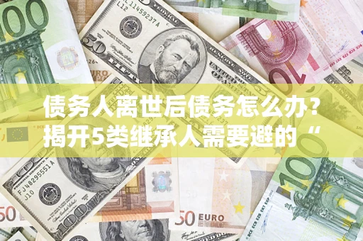 北京债务人离世后债务怎么办？揭开5类继承人需要避的“坑”